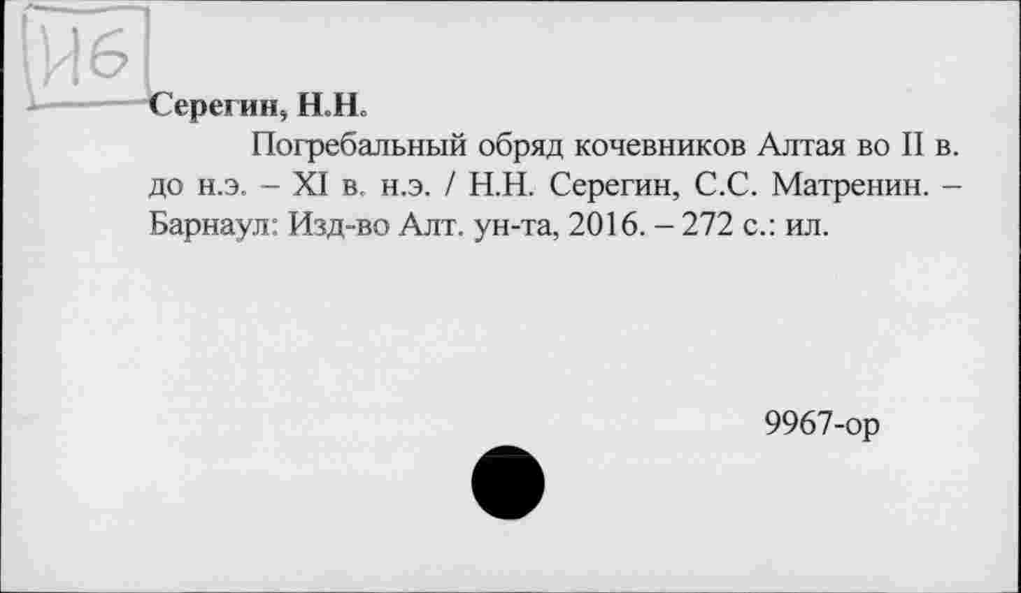 ﻿\Ч 61
----Серегин, Н.Н.
Погребальный обряд кочевников Алтая во II до н.э. - XI в. н.э. / Н.Н. Серегин, С.С. Матренин. Барнаул: Изд-во Алт. ун-та, 2016. - 272 с.: ил.
9967-ор